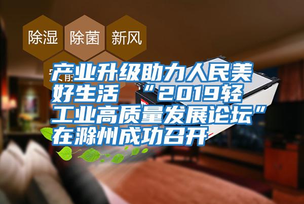 產業升級助力人民美好生活 “2019輕工業高質量發展論壇”在滁州成功召開