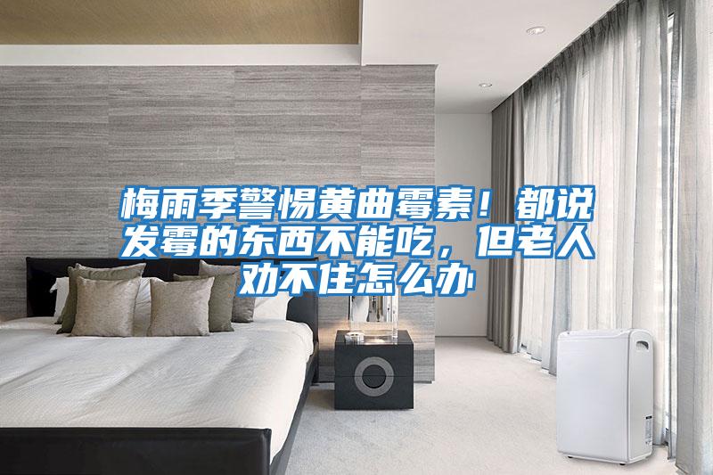 梅雨季警惕黃曲霉素！都說發霉的東西不能吃，但老人勸不住怎么辦