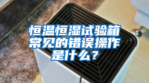 恒溫恒濕試驗箱常見的錯誤操作是什么？